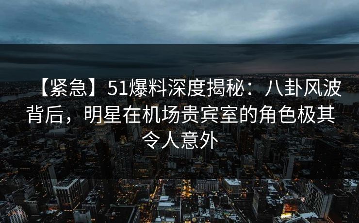 【紧急】51爆料深度揭秘：八卦风波背后，明星在机场贵宾室的角色极其令人意外