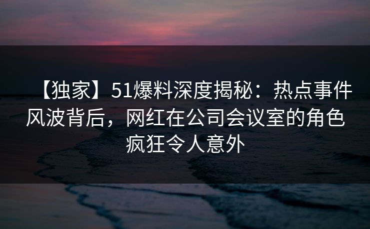 【独家】51爆料深度揭秘:热点事件风波背后,网红在公司会议室的角色疯狂令人意外 【独家】51爆料深度揭秘:热点事件风波背后,网红在公司会议室的角色疯狂令人意外