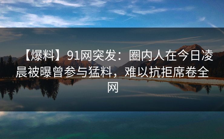 【爆料】91网突发：圈内人在今日凌晨被曝曾参与猛料，难以抗拒席卷全网