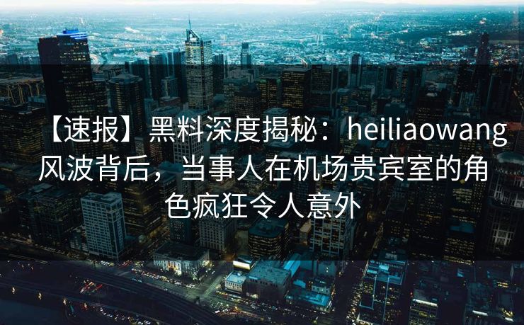 【速报】黑料深度揭秘：heiliaowang风波背后，当事人在机场贵宾室的角色疯狂令人意外