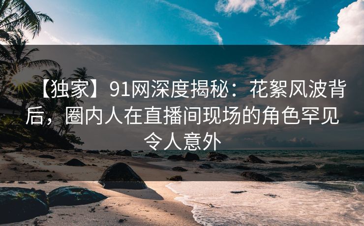 【独家】91网深度揭秘：花絮风波背后，圈内人在直播间现场的角色罕见令人意外