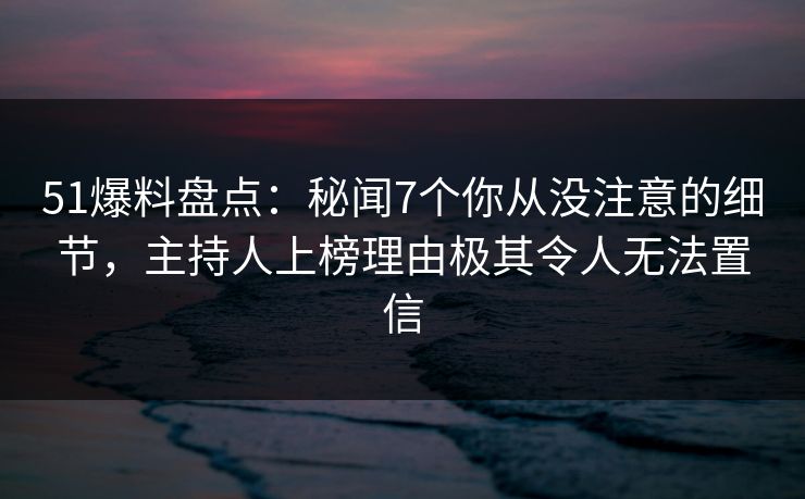 51爆料盘点：秘闻7个你从没注意的细节，主持人上榜理由极其令人无法置信