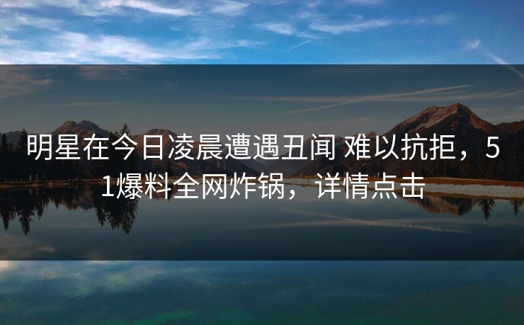 明星在今日凌晨遭遇丑闻 难以抗拒，51爆料全网炸锅，详情点击