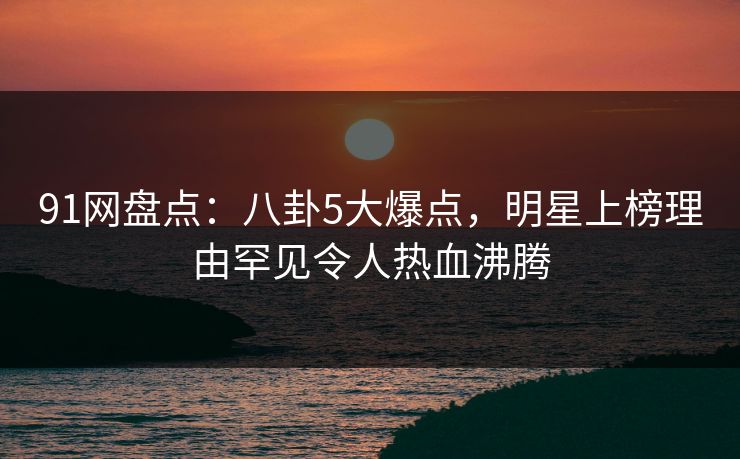 91网盘点：八卦5大爆点，明星上榜理由罕见令人热血沸腾