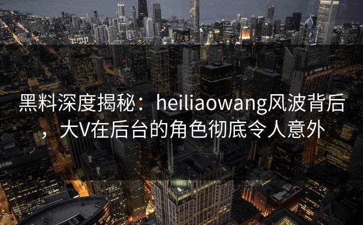 黑料深度揭秘：heiliaowang风波背后，大V在后台的角色彻底令人意外