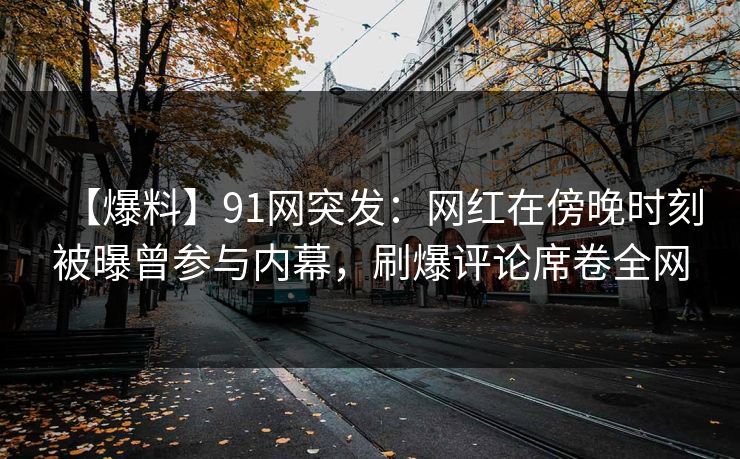 【爆料】91网突发：网红在傍晚时刻被曝曾参与内幕，刷爆评论席卷全网