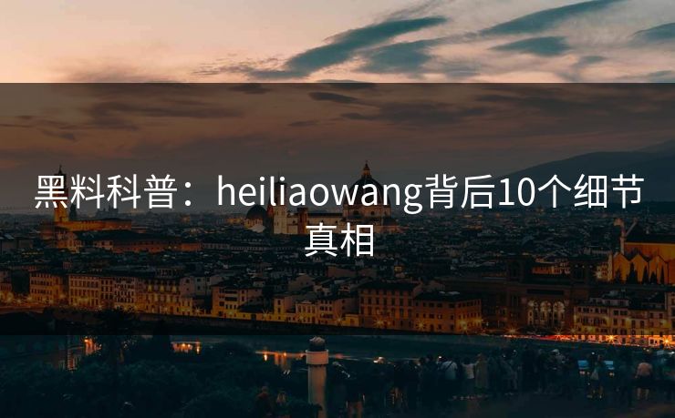 黑料科普：heiliaowang背后10个细节真相