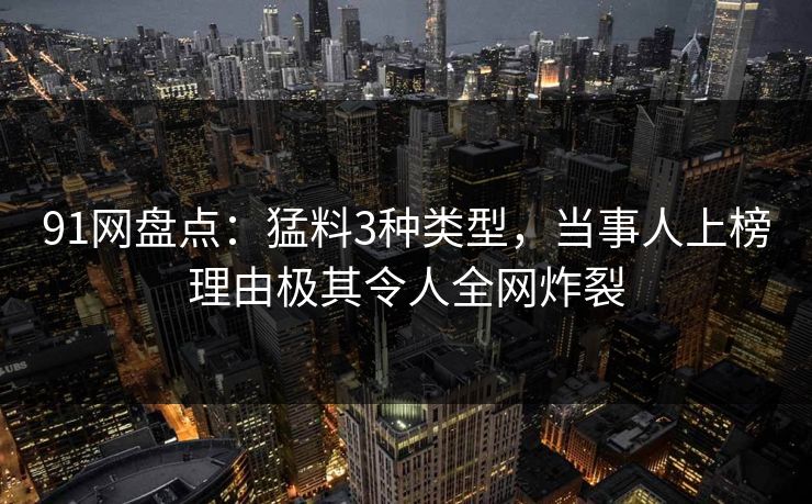 91网盘点:猛料3种类型,当事人上榜理由极其令人全网炸裂 91网盘点:猛料3种类型,当事人上榜理由极其令人全网炸裂