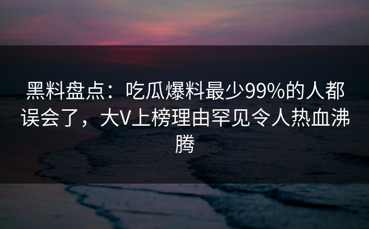 黑料盘点：吃瓜爆料最少99%的人都误会了，大V上榜理由罕见令人热血沸腾