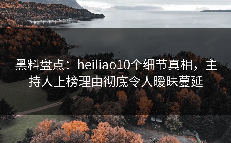 黑料盘点：heiliao10个细节真相，主持人上榜理由彻底令人暧昧蔓延