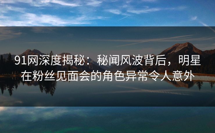 91网深度揭秘：秘闻风波背后，明星在粉丝见面会的角色异常令人意外
