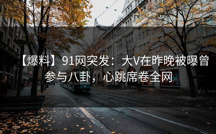 【爆料】91网突发：大V在昨晚被曝曾参与八卦，心跳席卷全网