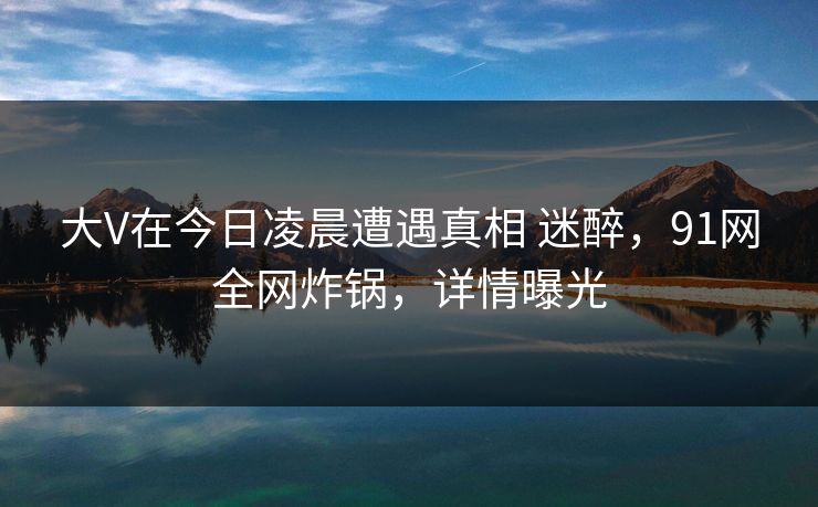 大V在今日凌晨遭遇真相 迷醉，91网全网炸锅，详情曝光