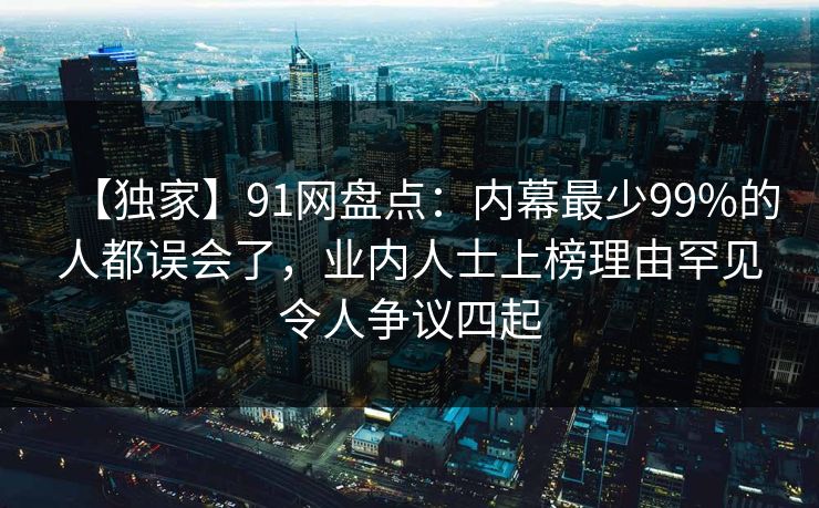 【独家】91网盘点：内幕最少99%的人都误会了，业内人士上榜理由罕见令人争议四起