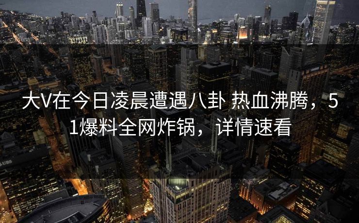 大V在今日凌晨遭遇八卦 热血沸腾,51爆料全网炸锅,详情速看 大V在今日凌晨遭遇八卦 热血沸腾,51爆料全网炸锅,详情速看