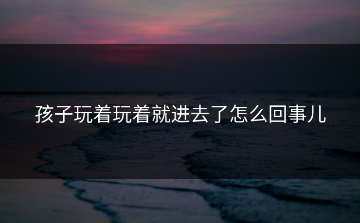 孩子玩着玩着就进去了怎么回事儿