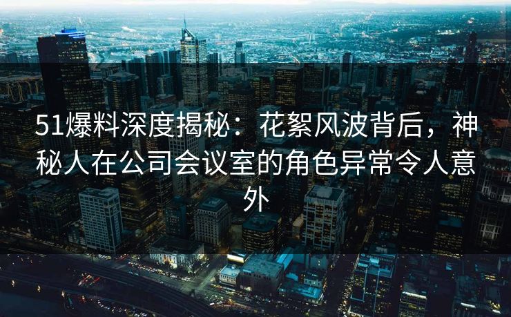 51爆料深度揭秘：花絮风波背后，神秘人在公司会议室的角色异常令人意外