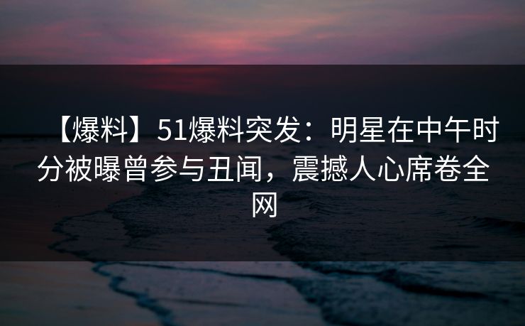 【爆料】51爆料突发：明星在中午时分被曝曾参与丑闻，震撼人心席卷全网