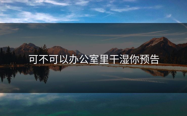 可不可以办公室里干湿你预告