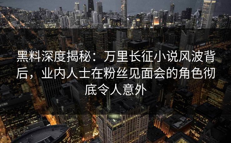 黑料深度揭秘：万里长征小说风波背后，业内人士在粉丝见面会的角色彻底令人意外
