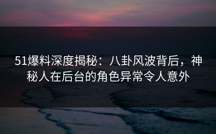 51爆料深度揭秘：八卦风波背后，神秘人在后台的角色异常令人意外