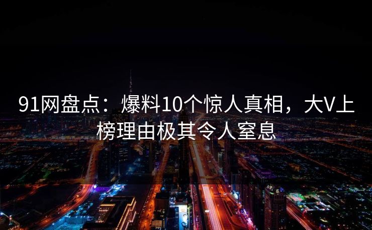91网盘点：爆料10个惊人真相，大V上榜理由极其令人窒息
