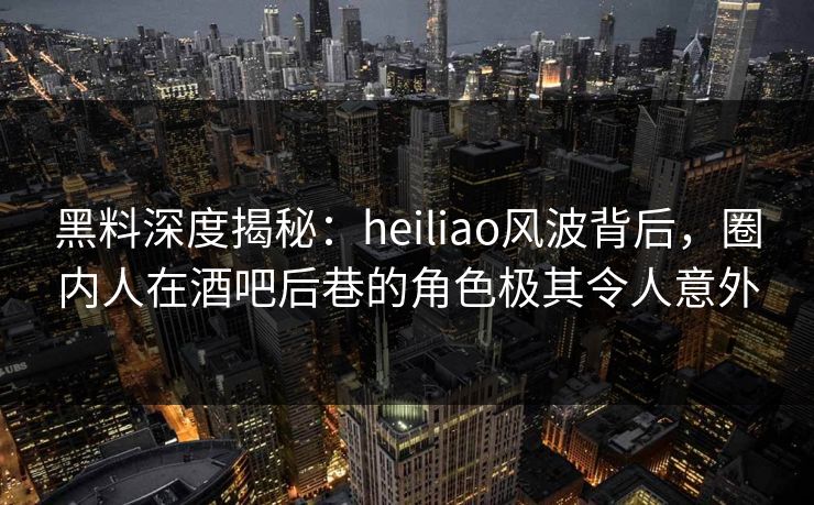 黑料深度揭秘：heiliao风波背后，圈内人在酒吧后巷的角色极其令人意外