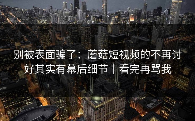别被表面骗了：蘑菇短视频的不再讨好其实有幕后细节｜看完再骂我