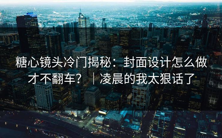 糖心镜头冷门揭秘：封面设计怎么做才不翻车？｜凌晨的我太狠话了