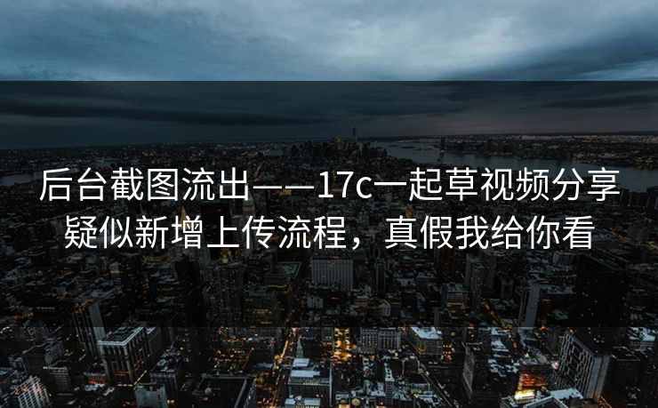 后台截图流出——17c一起草视频分享疑似新增上传流程，真假我给你看