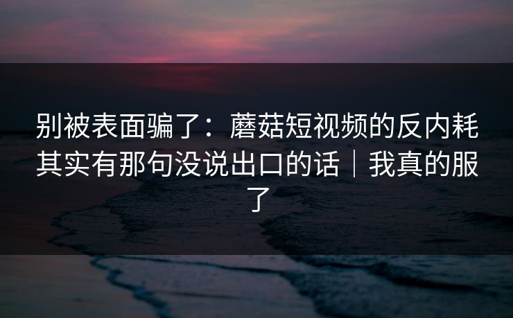 别被表面骗了:蘑菇短视频的反内耗其实有那句没说出口的话|我真的服了 别被表面骗了:蘑菇短视频的反内耗其实有那句没说出口的话|我真的服了
