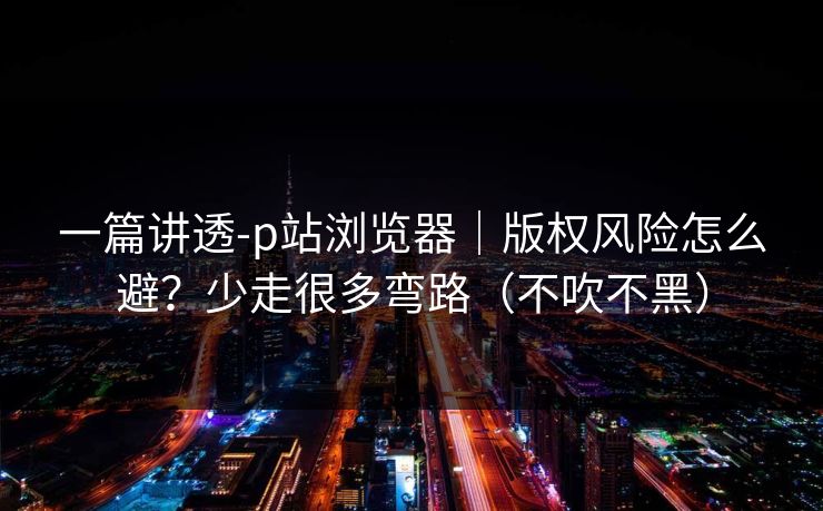 一篇讲透-p站浏览器|版权风险怎么避?少走很多弯路(不吹不黑) 一篇讲透-p站浏览器|版权风险怎么避?少走很多弯路(不吹不黑)