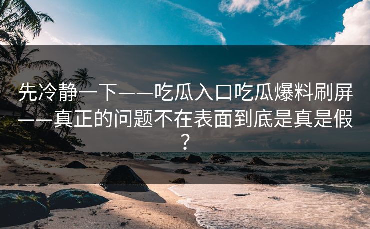 先冷静一下——吃瓜入口吃瓜爆料刷屏——真正的问题不在表面到底是真是假? 先冷静一下——吃瓜入口吃瓜爆料刷屏——真正的问题不在表面到底是真是假?