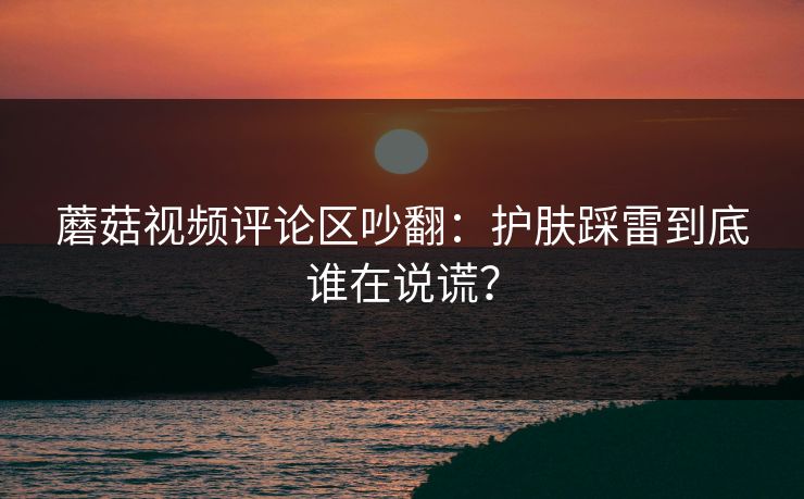蘑菇视频评论区吵翻:护肤踩雷到底谁在说谎? 蘑菇视频评论区吵翻:护肤踩雷到底谁在说谎?