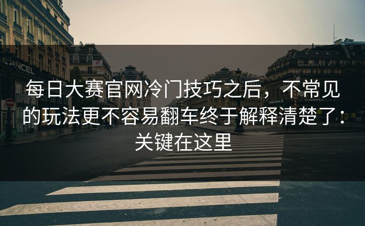 每日大赛官网冷门技巧之后,不常见的玩法更不容易翻车终于解释清楚了:关键在这里 每日大赛官网冷门技巧之后,不常见的玩法更不容易翻车终于解释清楚了:关键在这里