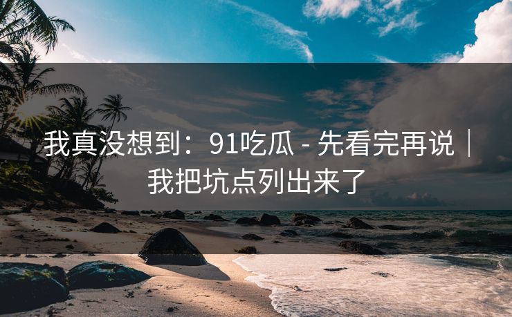 我真没想到:91吃瓜 - 先看完再说|我把坑点列出来了 我真没想到:91吃瓜 - 先看完再说|我把坑点列出来了