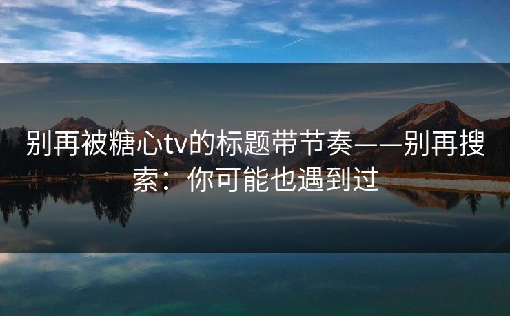 别再被糖心tv的标题带节奏——别再搜索:你可能也遇到过 别再被糖心tv的标题带节奏——别再搜索:你可能也遇到过