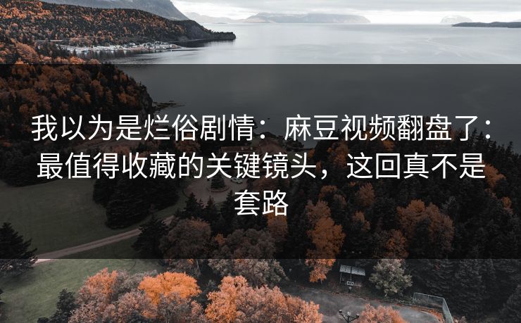 我以为是烂俗剧情：麻豆视频翻盘了：最值得收藏的关键镜头，这回真不是套路