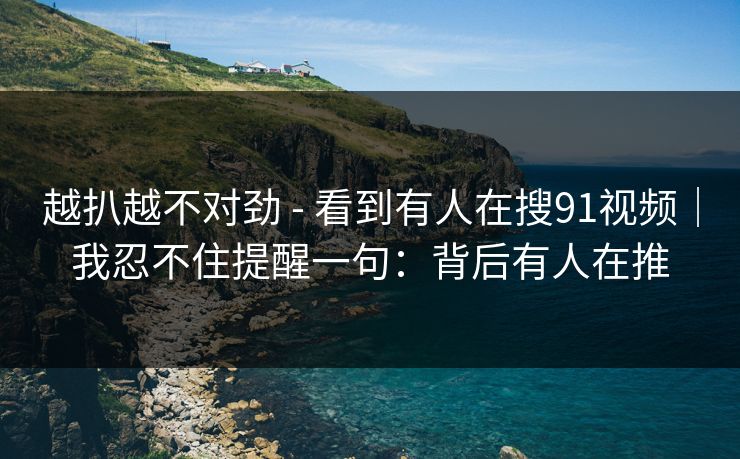 越扒越不对劲 - 看到有人在搜91视频|我忍不住提醒一句:背后有人在推 越扒越不对劲 - 看到有人在搜91视频|我忍不住提醒一句:背后有人在推