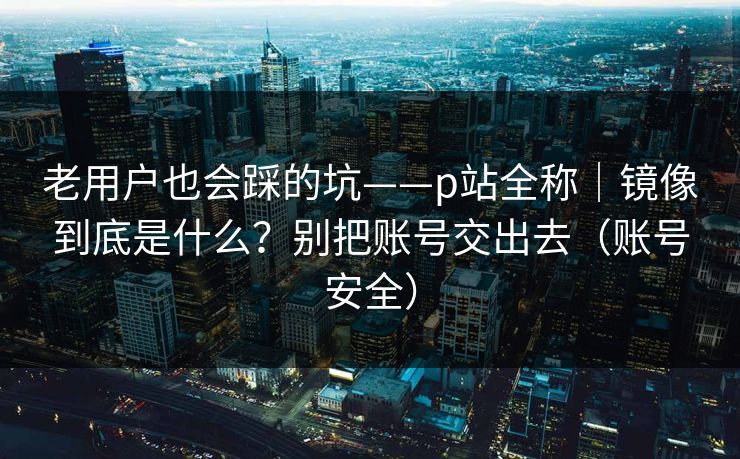 老用户也会踩的坑——p站全称|镜像到底是什么?别把账号交出去(账号安全) 老用户也会踩的坑——p站全称|镜像到底是什么?别把账号交出去(账号安全)