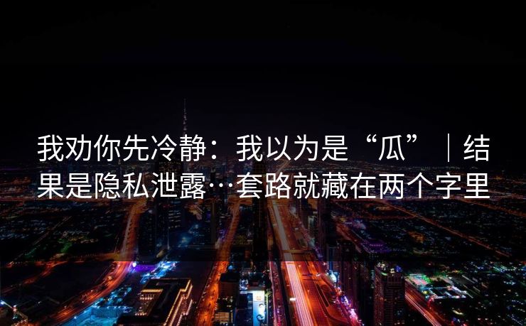 我劝你先冷静:我以为是“瓜”|结果是隐私泄露…套路就藏在两个字里 我劝你先冷静:我以为是“瓜”|结果是隐私泄露…套路就藏在两个字里