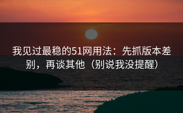 我见过最稳的51网用法:先抓版本差别,再谈其他(别说我没提醒) 我见过最稳的51网用法:先抓版本差别,再谈其他(别说我没提醒)