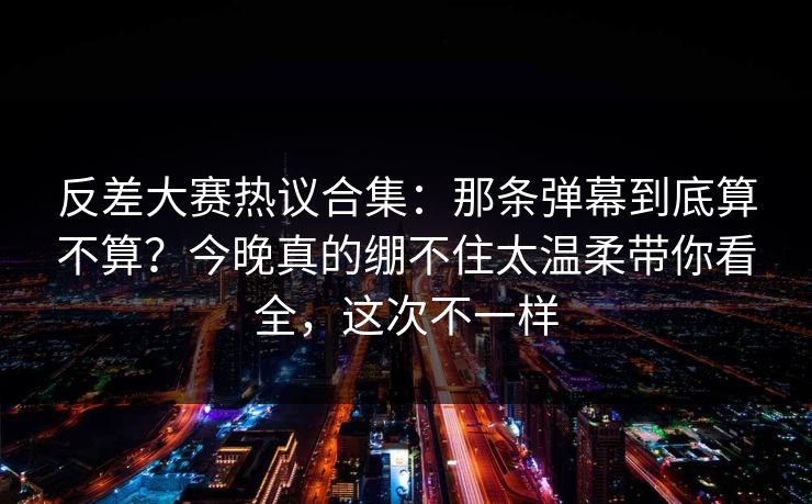 反差大赛热议合集:那条弹幕到底算不算?今晚真的绷不住太温柔带你看全,这次不一样 反差大赛热议合集:那条弹幕到底算不算?今晚真的绷不住太温柔带你看全,这次不一样