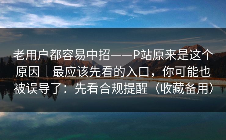 老用户都容易中招——P站原来是这个原因|最应该先看的入口,你可能也被误导了:先看合规提醒(收藏备用) 老用户都容易中招——P站原来是这个原因|最应该先看的入口,你可能也被误导了:先看合规提醒(收藏备用)