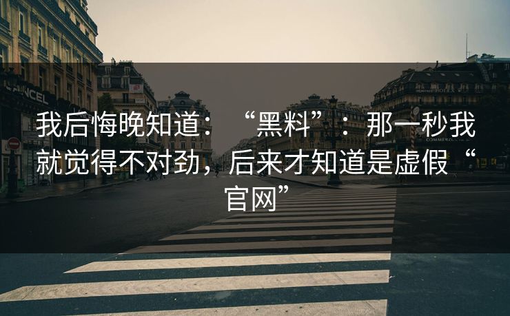 我后悔晚知道:“黑料”:那一秒我就觉得不对劲,后来才知道是虚假“官网” 我后悔晚知道:“黑料”:那一秒我就觉得不对劲,后来才知道是虚假“官网”