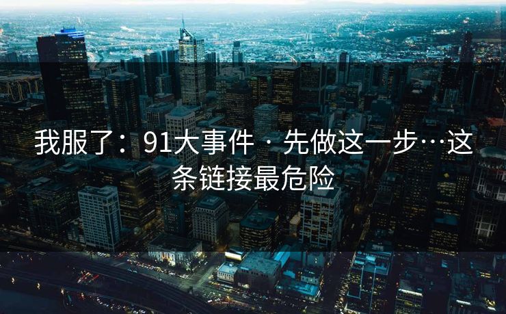 我服了:91大事件 · 先做这一步…这条链接最危险 我服了:91大事件 · 先做这一步…这条链接最危险