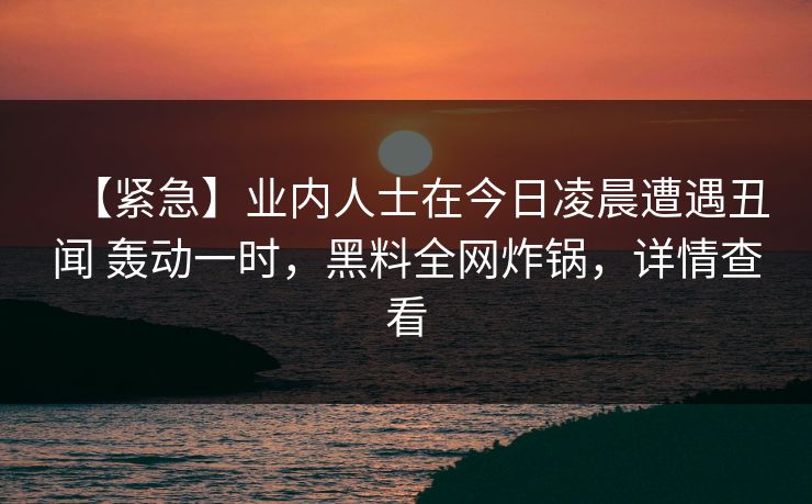 【紧急】业内人士在今日凌晨遭遇丑闻 轰动一时,黑料全网炸锅,详情查看 【紧急】业内人士在今日凌晨遭遇丑闻 轰动一时,黑料全网炸锅,详情查看