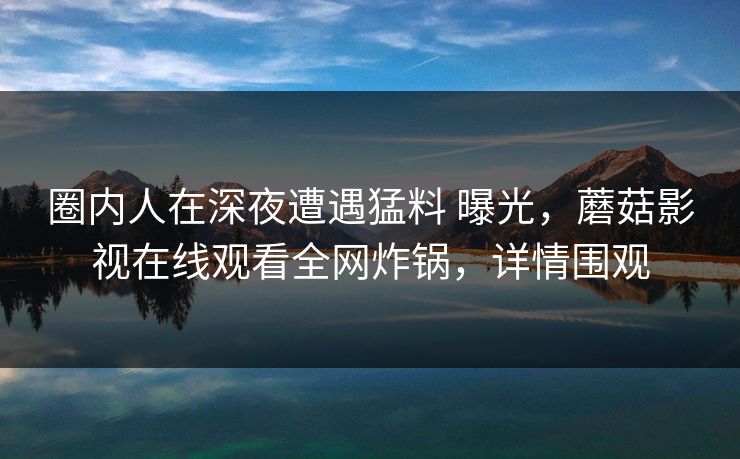 圈内人在深夜遭遇猛料 曝光,蘑菇影视在线观看全网炸锅,详情围观 圈内人在深夜遭遇猛料 曝光,蘑菇影视在线观看全网炸锅,详情围观