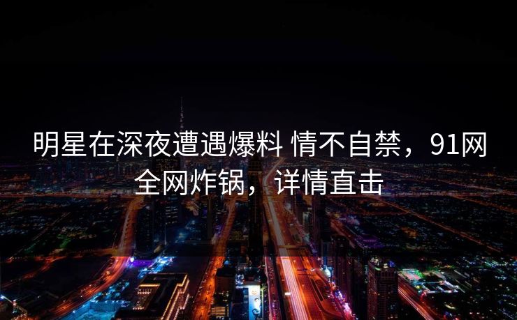 明星在深夜遭遇爆料 情不自禁,91网全网炸锅,详情直击 明星在深夜遭遇爆料 情不自禁,91网全网炸锅,详情直击